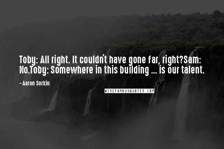 Aaron Sorkin quotes: Toby: All right. It couldn't have gone far, right?Sam: No.Toby: Somewhere in this building ... is our talent. Aaron Sorkin quotes: Toby: All right. It couldn't have gone far, right?Sam: No.Toby: Somewhere in this building ... is our talent.