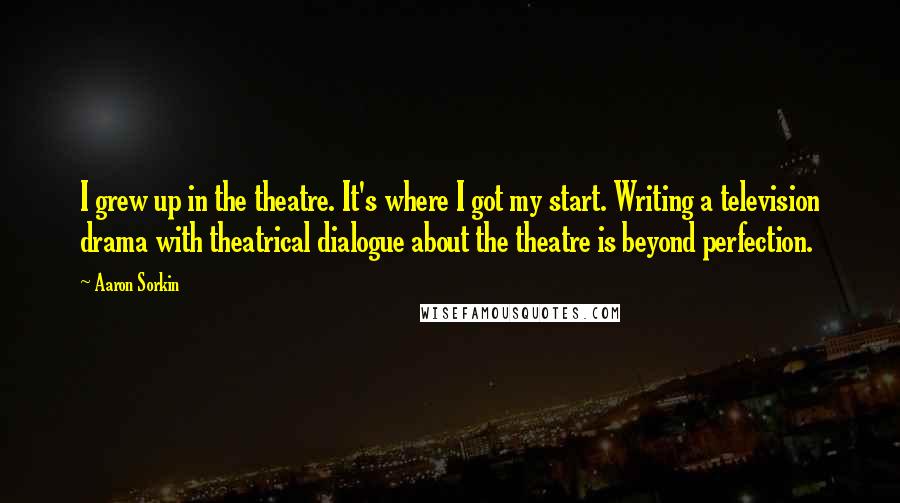 Aaron Sorkin quotes: I grew up in the theatre. It's where I got my start. Writing a television drama with theatrical dialogue about the theatre is beyond perfection. Aaron Sorkin quotes: I grew up in the theatre. It's where I got my start. Writing a television drama with theatrical dialogue about the theatre is beyond perfection.