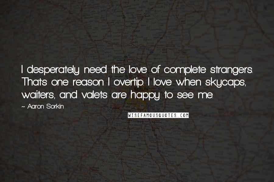 Aaron Sorkin quotes: I desperately need the love of complete strangers. That's one reason I overtip. I love when skycaps, waiters, and valets are happy to see me.