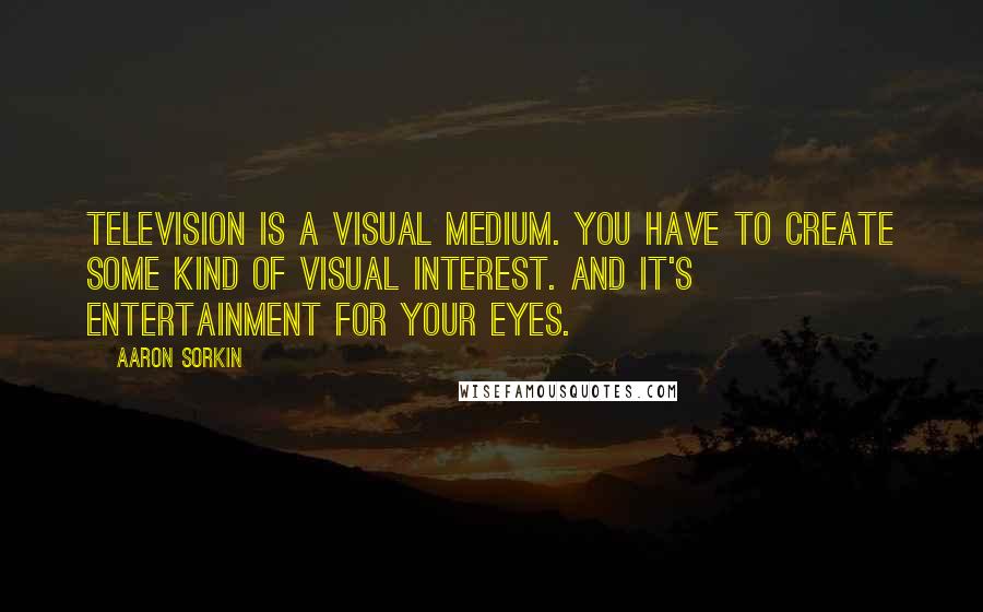 Aaron Sorkin quotes: Television is a visual medium. You have to create some kind of visual interest. And it's entertainment for your eyes. Aaron Sorkin quotes: Television is a visual medium. You have to create some kind of visual interest. And it's entertainment for your eyes.