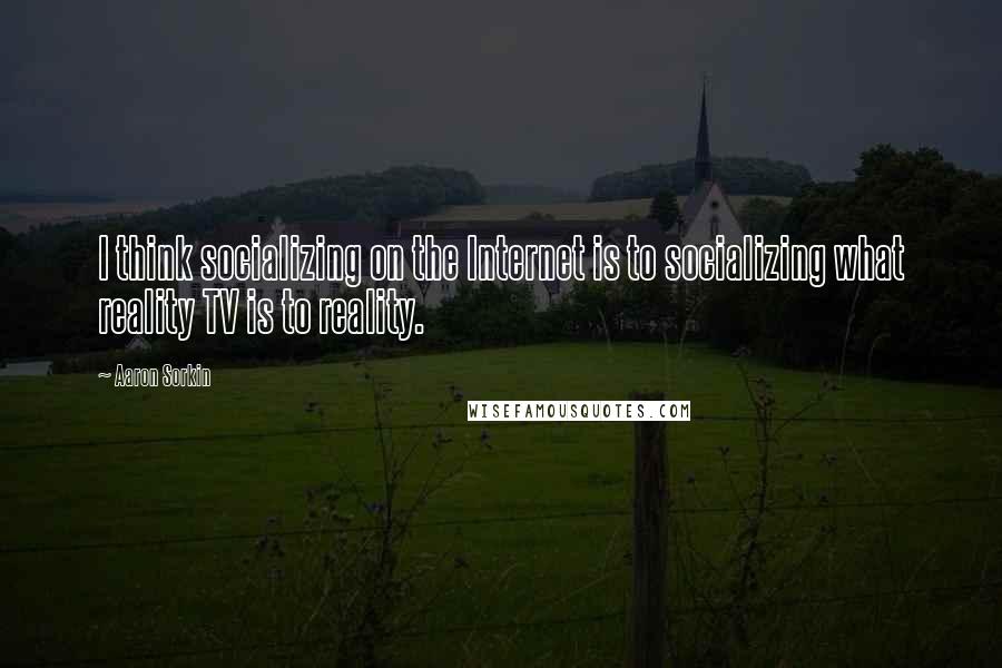 Aaron Sorkin quotes: I think socializing on the Internet is to socializing what reality TV is to reality.