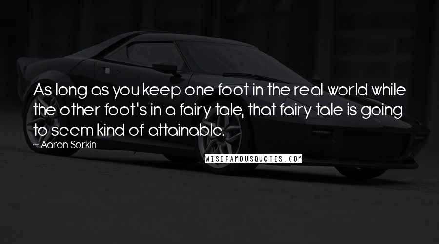 Aaron Sorkin quotes: As long as you keep one foot in the real world while the other foot's in a fairy tale, that fairy tale is going to seem kind of attainable.