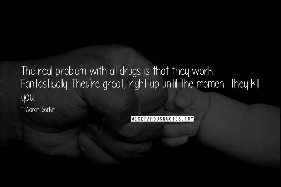 Aaron Sorkin quotes: The real problem with all drugs is that they work. Fantastically. They're great, right up until the moment they kill you. Aaron Sorkin quotes: The real problem with all drugs is that they work. Fantastically. They're great, right up until the moment they kill you.
