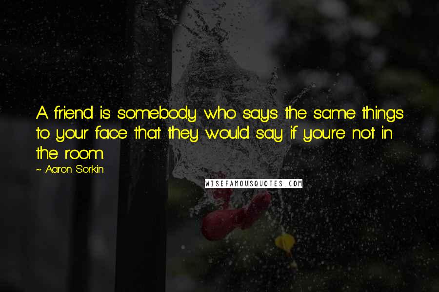 Aaron Sorkin quotes: A friend is somebody who says the same things to your face that they would say if you're not in the room. Aaron Sorkin quotes: A friend is somebody who says the same things to your face that they would say if you're not in the room.