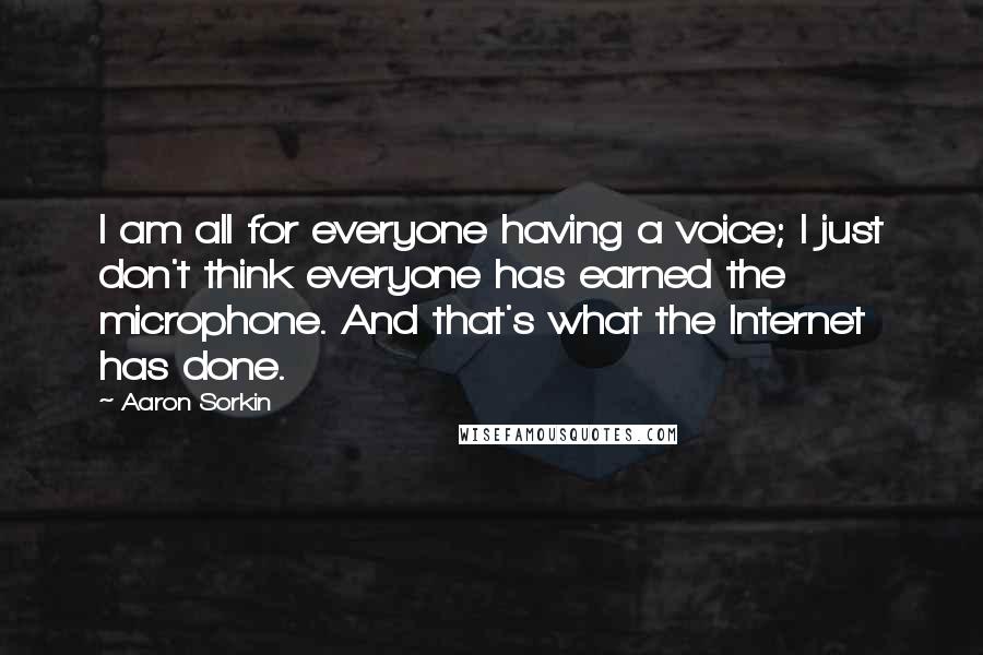Aaron Sorkin quotes: I am all for everyone having a voice; I just don't think everyone has earned the microphone. And that's what the Internet has done. Aaron Sorkin quotes: I am all for everyone having a voice; I just don't think everyone has earned the microphone. And that's what the Internet has done.