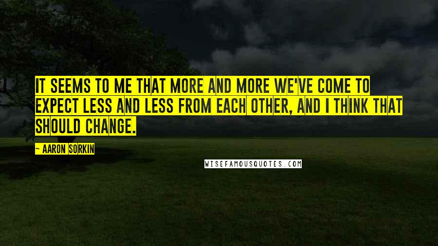 Aaron Sorkin quotes: It seems to me that more and more we've come to expect less and less from each other, and I think that should change. Aaron Sorkin quotes: It seems to me that more and more we've come to expect less and less from each other, and I think that should change.