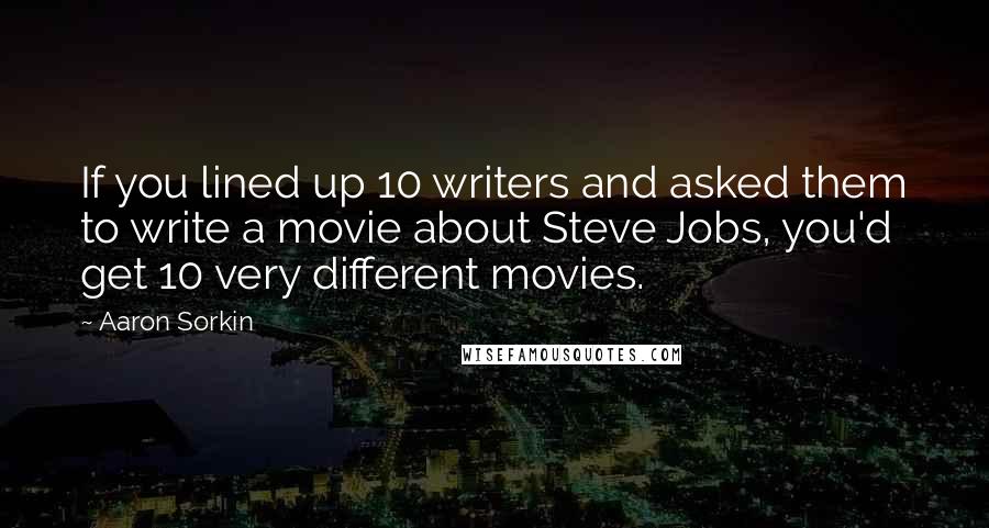 Aaron Sorkin quotes: If you lined up 10 writers and asked them to write a movie about Steve Jobs, you'd get 10 very different movies.