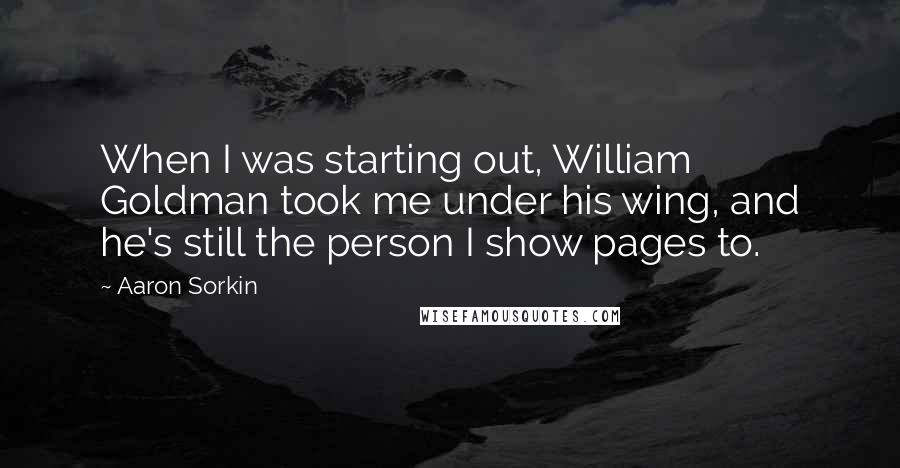 Aaron Sorkin quotes: When I was starting out, William Goldman took me under his wing, and he's still the person I show pages to. Aaron Sorkin quotes: When I was starting out, William Goldman took me under his wing, and he's still the person I show pages to.