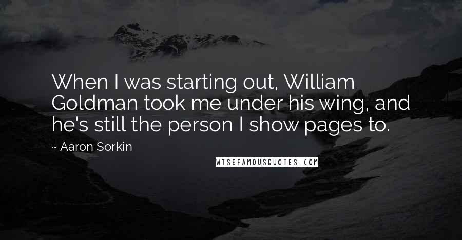 Aaron Sorkin quotes: When I was starting out, William Goldman took me under his wing, and he's still the person I show pages to.