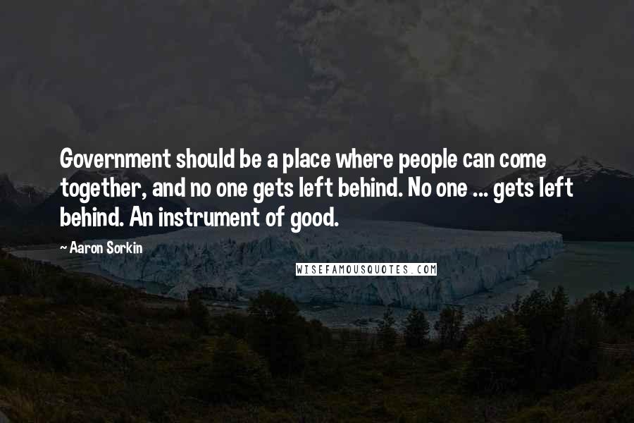 Aaron Sorkin quotes: Government should be a place where people can come together, and no one gets left behind. No one ... gets left behind. An instrument of good. Aaron Sorkin quotes: Government should be a place where people can come together, and no one gets left behind. No one ... gets left behind. An instrument of good.