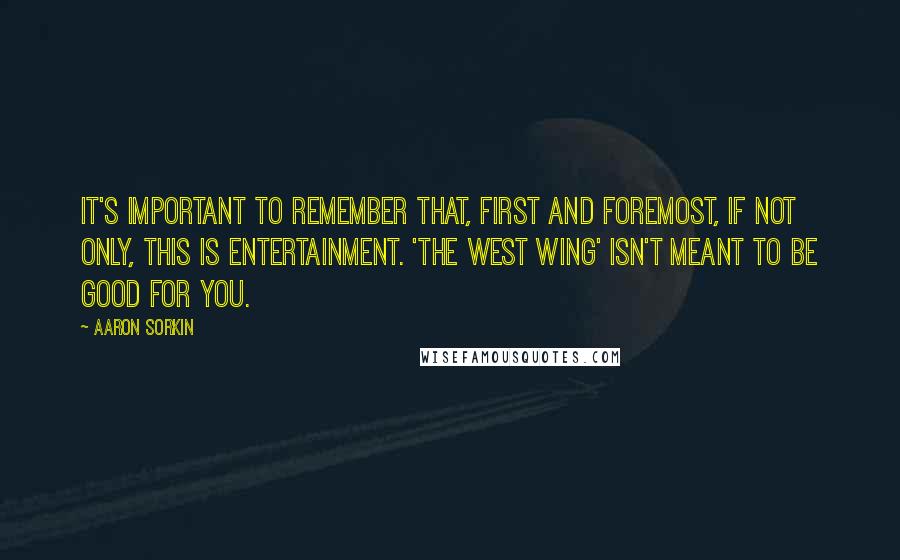 Aaron Sorkin quotes: It's important to remember that, first and foremost, if not only, this is entertainment. 'The West Wing' isn't meant to be good for you. Aaron Sorkin quotes: It's important to remember that, first and foremost, if not only, this is entertainment. 'The West Wing' isn't meant to be good for you.