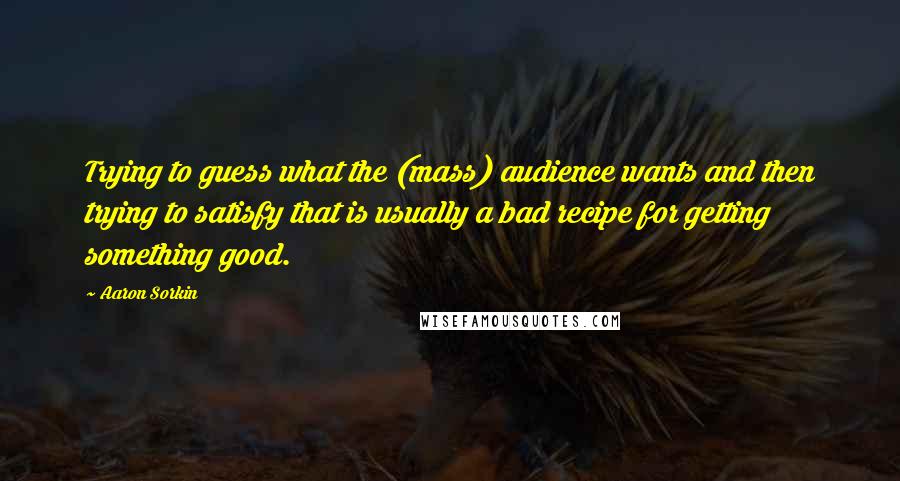 Aaron Sorkin quotes: Trying to guess what the (mass) audience wants and then trying to satisfy that is usually a bad recipe for getting something good. Aaron Sorkin quotes: Trying to guess what the (mass) audience wants and then trying to satisfy that is usually a bad recipe for getting something good.