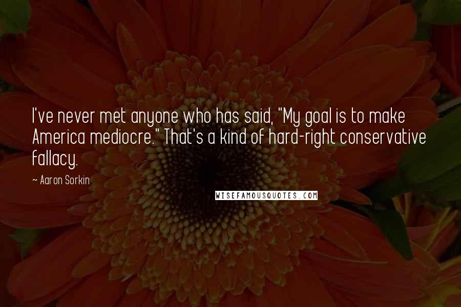 Aaron Sorkin quotes: I've never met anyone who has said, "My goal is to make America mediocre." That's a kind of hard-right conservative fallacy.