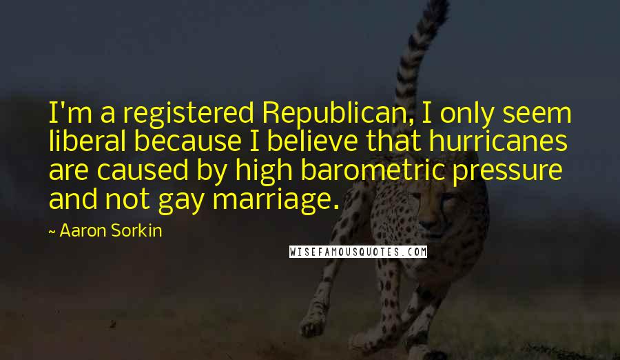 Aaron Sorkin quotes: I'm a registered Republican, I only seem liberal because I believe that hurricanes are caused by high barometric pressure and not gay marriage.