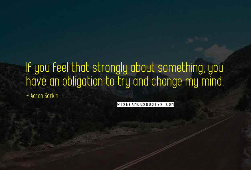 Aaron Sorkin quotes: If you feel that strongly about something, you have an obligation to try and change my mind. Aaron Sorkin quotes: If you feel that strongly about something, you have an obligation to try and change my mind.