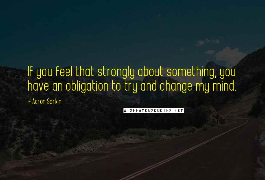 Aaron Sorkin quotes: If you feel that strongly about something, you have an obligation to try and change my mind.