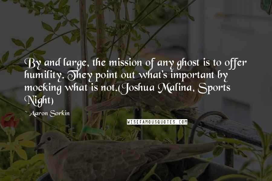 Aaron Sorkin quotes: By and large, the mission of any ghost is to offer humility. They point out what's important by mocking what is not.(Joshua Malina, Sports Night) Aaron Sorkin quotes: By and large, the mission of any ghost is to offer humility. They point out what's important by mocking what is not.(Joshua Malina, Sports Night)