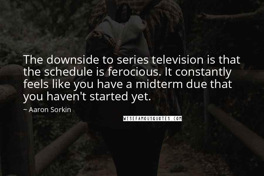 Aaron Sorkin quotes: The downside to series television is that the schedule is ferocious. It constantly feels like you have a midterm due that you haven't started yet. Aaron Sorkin quotes: The downside to series television is that the schedule is ferocious. It constantly feels like you have a midterm due that you haven't started yet.