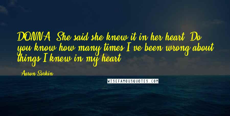 Aaron Sorkin quotes: DONNA: She said she knew it in her heart. Do you know how many times I've been wrong about things I knew in my heart? Aaron Sorkin quotes: DONNA: She said she knew it in her heart. Do you know how many times I've been wrong about things I knew in my heart?