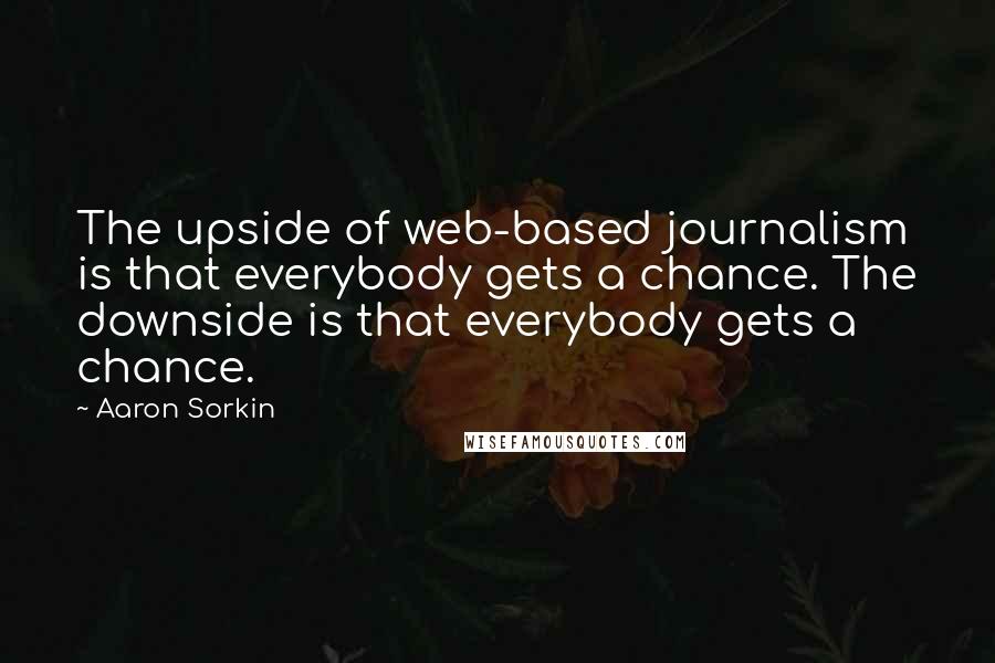 Aaron Sorkin quotes: The upside of web-based journalism is that everybody gets a chance. The downside is that everybody gets a chance.