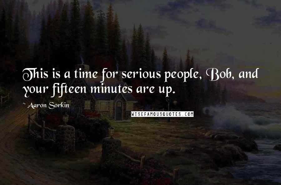 Aaron Sorkin quotes: This is a time for serious people, Bob, and your fifteen minutes are up. Aaron Sorkin quotes: This is a time for serious people, Bob, and your fifteen minutes are up.