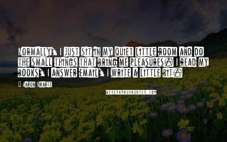 Aaron Swartz quotes: Normally, I just sit in my quiet little room and do the small things that bring me pleasures. I read my books, I answer email, I write a little bit.