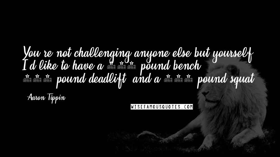 Aaron Tippin quotes: You're not challenging anyone else but yourself. I'd like to have a 300-pound bench, 500-pound deadlift, and a 400-pound squat.