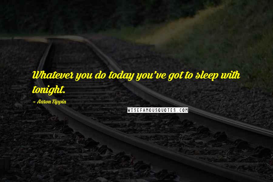 Aaron Tippin quotes: Whatever you do today you've got to sleep with tonight.