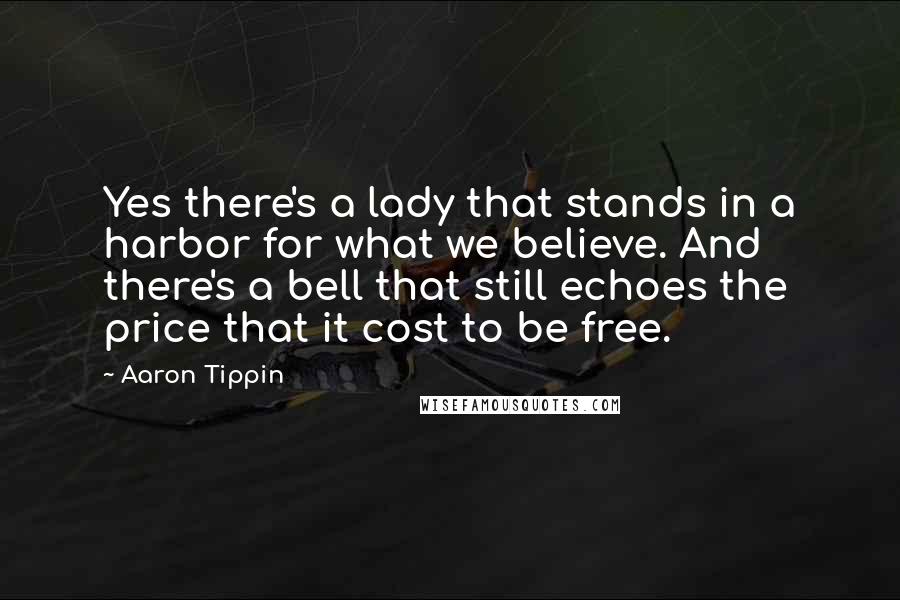 Aaron Tippin quotes: Yes there's a lady that stands in a harbor for what we believe. And there's a bell that still echoes the price that it cost to be free. Aaron Tippin quotes: Yes there's a lady that stands in a harbor for what we believe. And there's a bell that still echoes the price that it cost to be free.
