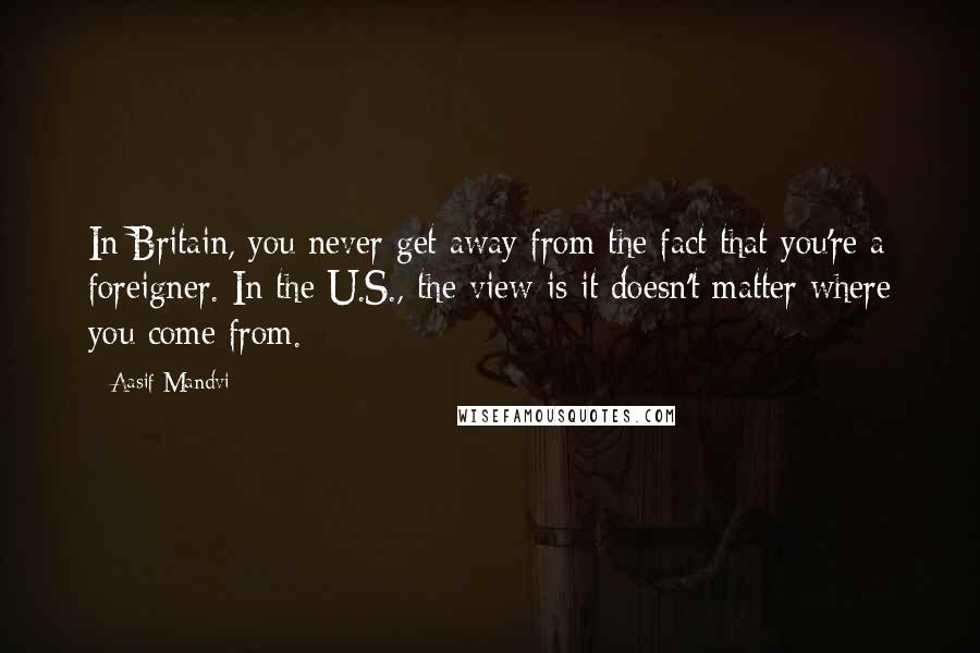 Aasif Mandvi quotes: In Britain, you never get away from the fact that you're a foreigner. In the U.S., the view is it doesn't matter where you come from.