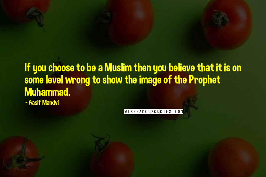 Aasif Mandvi quotes: If you choose to be a Muslim then you believe that it is on some level wrong to show the image of the Prophet Muhammad.