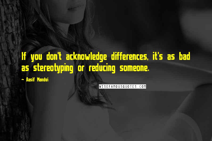 Aasif Mandvi quotes: If you don't acknowledge differences, it's as bad as stereotyping or reducing someone.
