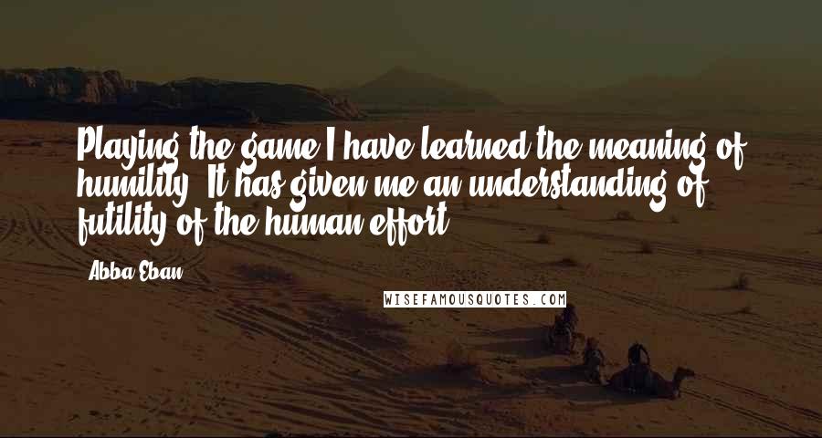 Abba Eban quotes: Playing the game I have learned the meaning of humility. It has given me an understanding of futility of the human effort.