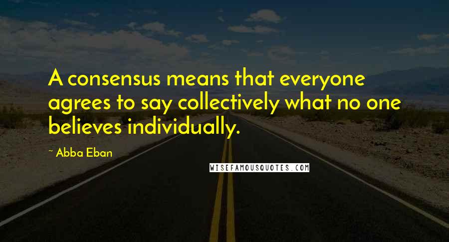 Abba Eban quotes: A consensus means that everyone agrees to say collectively what no one believes individually.