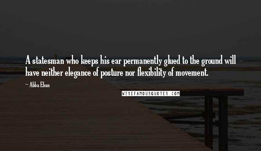 Abba Eban quotes: A statesman who keeps his ear permanently glued to the ground will have neither elegance of posture nor flexibility of movement.