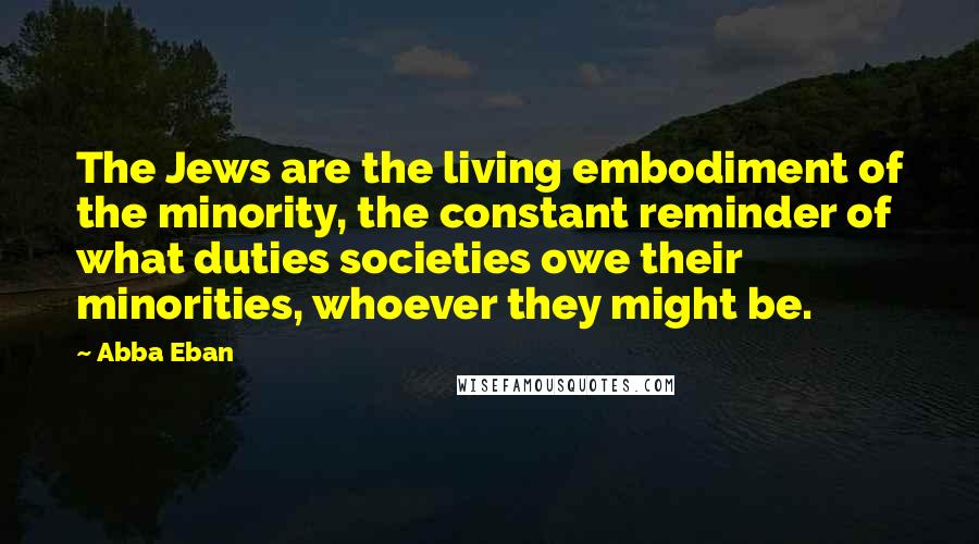 Abba Eban quotes: The Jews are the living embodiment of the minority, the constant reminder of what duties societies owe their minorities, whoever they might be. Abba Eban quotes: The Jews are the living embodiment of the minority, the constant reminder of what duties societies owe their minorities, whoever they might be.
