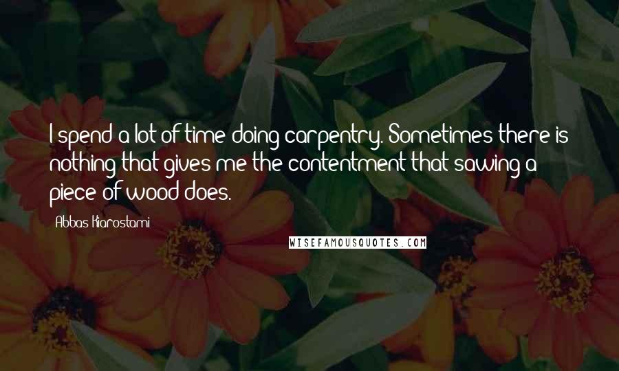 Abbas Kiarostami quotes: I spend a lot of time doing carpentry. Sometimes there is nothing that gives me the contentment that sawing a piece of wood does.