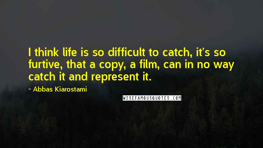 Abbas Kiarostami quotes: I think life is so difficult to catch, it's so furtive, that a copy, a film, can in no way catch it and represent it.