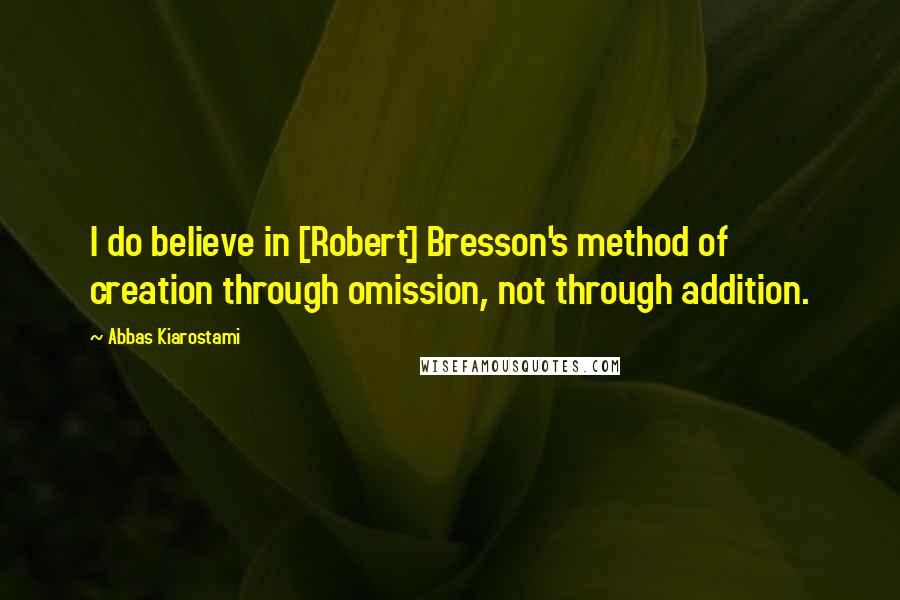 Abbas Kiarostami quotes: I do believe in [Robert] Bresson's method of creation through omission, not through addition.