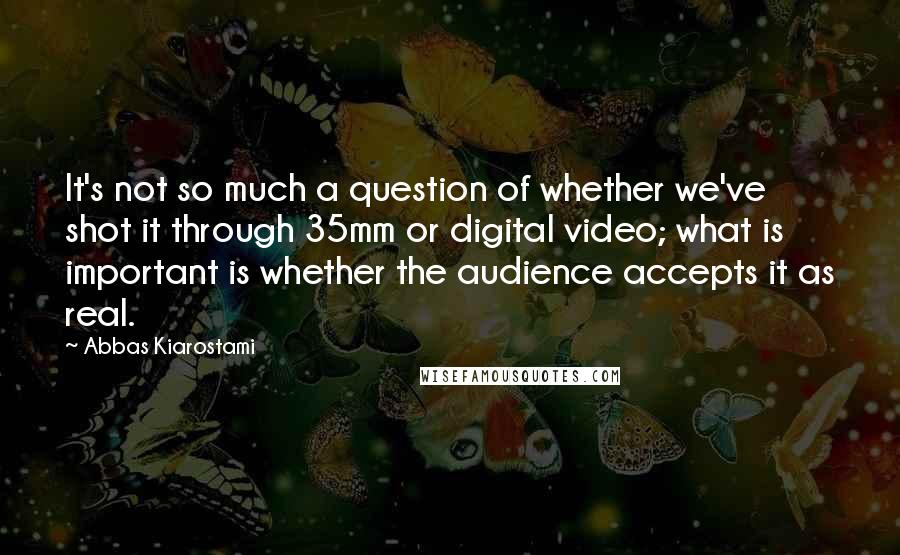 Abbas Kiarostami quotes: It's not so much a question of whether we've shot it through 35mm or digital video; what is important is whether the audience accepts it as real.