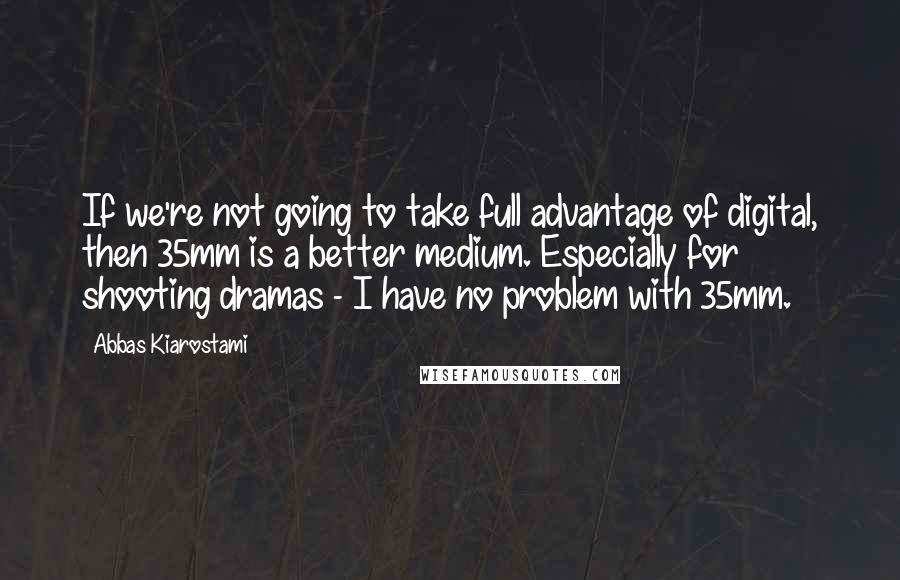 Abbas Kiarostami quotes: If we're not going to take full advantage of digital, then 35mm is a better medium. Especially for shooting dramas - I have no problem with 35mm.