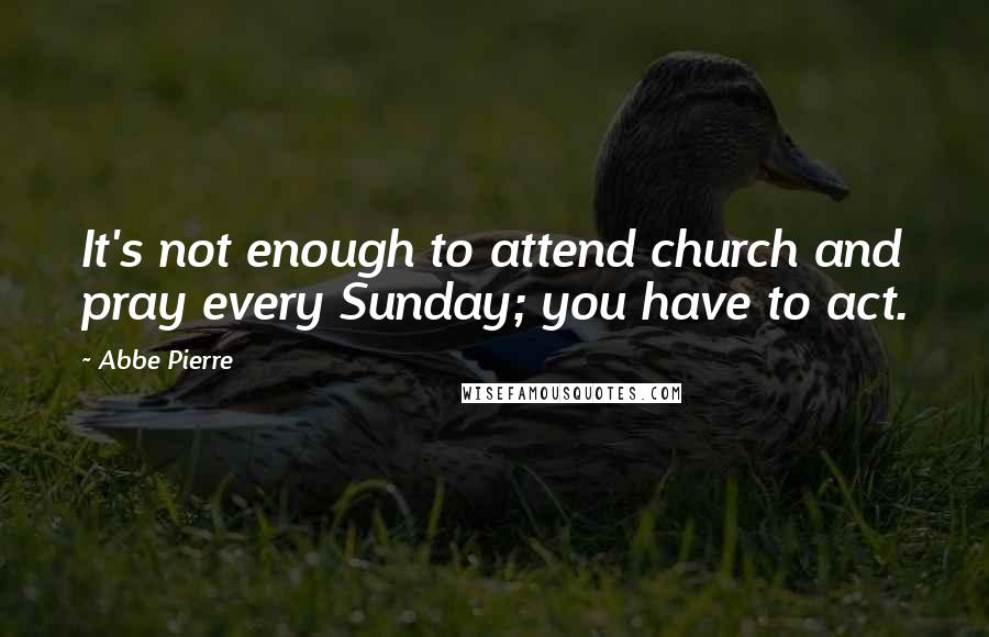 Abbe Pierre quotes: It's not enough to attend church and pray every Sunday; you have to act.