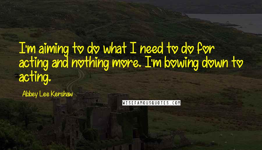 Abbey Lee Kershaw quotes: I'm aiming to do what I need to do for acting and nothing more. I'm bowing down to acting.
