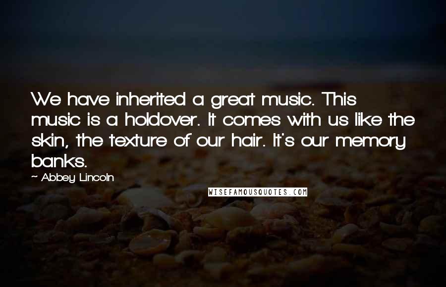 Abbey Lincoln quotes: We have inherited a great music. This music is a holdover. It comes with us like the skin, the texture of our hair. It's our memory banks.