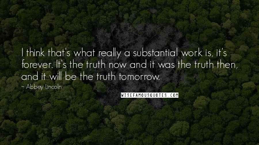 Abbey Lincoln quotes: I think that's what really a substantial work is, it's forever. It's the truth now and it was the truth then, and it will be the truth tomorrow. Abbey Lincoln quotes: I think that's what really a substantial work is, it's forever. It's the truth now and it was the truth then, and it will be the truth tomorrow.