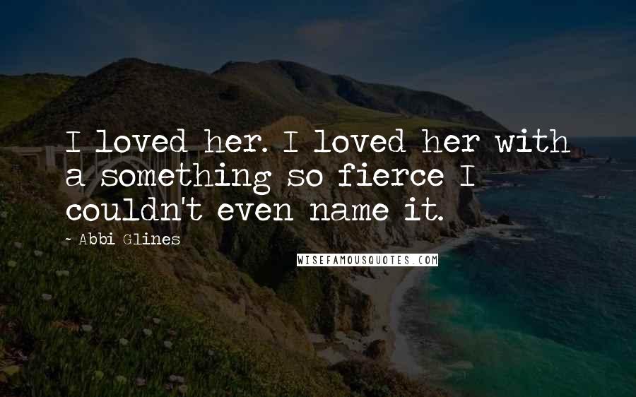 Abbi Glines quotes: I loved her. I loved her with a something so fierce I couldn't even name it.