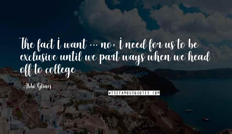 Abbi Glines quotes: The fact I want ... no, I need for us to be exclusive until we part ways when we head off to college Abbi Glines quotes: The fact I want ... no, I need for us to be exclusive until we part ways when we head off to college