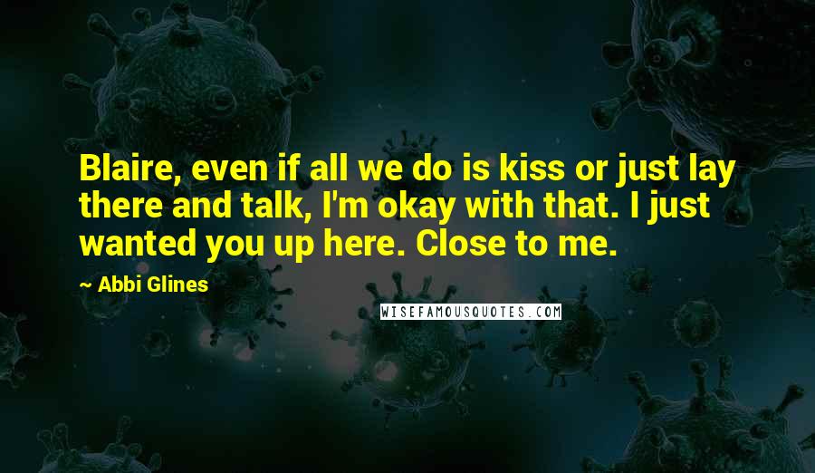 Abbi Glines quotes: Blaire, even if all we do is kiss or just lay there and talk, I'm okay with that. I just wanted you up here. Close to me. Abbi Glines quotes: Blaire, even if all we do is kiss or just lay there and talk, I'm okay with that. I just wanted you up here. Close to me.
