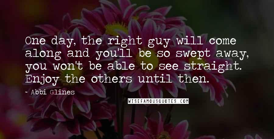 Abbi Glines quotes: One day, the right guy will come along and you'll be so swept away, you won't be able to see straight. Enjoy the others until then. Abbi Glines quotes: One day, the right guy will come along and you'll be so swept away, you won't be able to see straight. Enjoy the others until then.