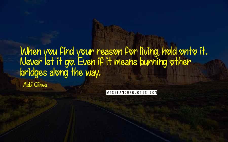 Abbi Glines quotes: When you find your reason for living, hold onto it. Never let it go. Even if it means burning other bridges along the way. Abbi Glines quotes: When you find your reason for living, hold onto it. Never let it go. Even if it means burning other bridges along the way.
